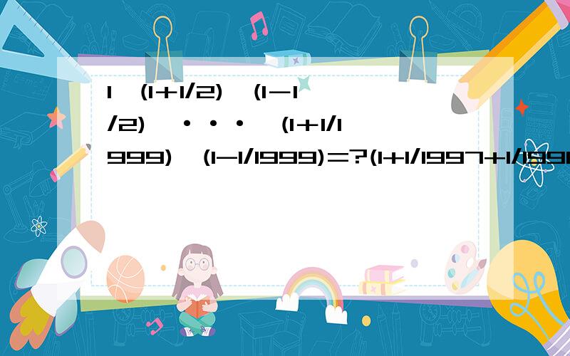 1、(1＋1/2)×(1－1/2)×···×(1＋1/1999)×(1-1/1999)=?(1+1/1997+1/1998+1/1999)×(1/1997+1/1998+1/1999+1/2000)-(1+1/1997+1/1998+1/1999+1/2000)×(1/1997+1/1998+1/1999)=?各位能做多少就做多少···········第一题的答案是不