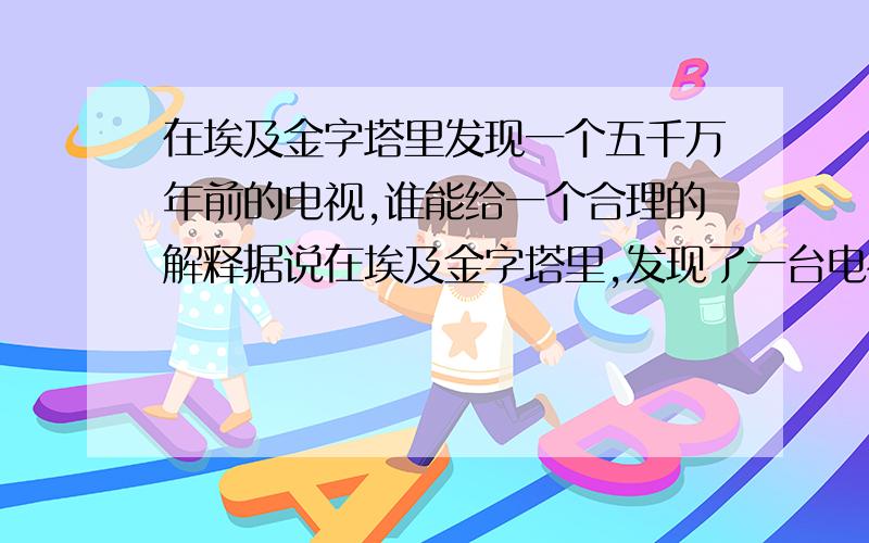 在埃及金字塔里发现一个五千万年前的电视,谁能给一个合理的解释据说在埃及金字塔里,发现了一台电视,是五千万年前的,请问当时是用什么发的电,又是什么人制造的呢