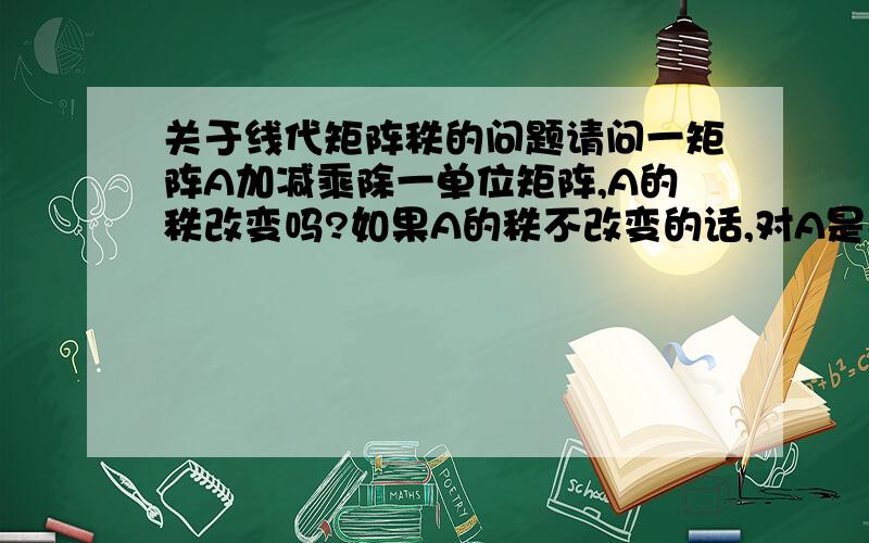 关于线代矩阵秩的问题请问一矩阵A加减乘除一单位矩阵,A的秩改变吗?如果A的秩不改变的话,对A是不是得满足什么条件.如果回答详细的话,我会另外加分的