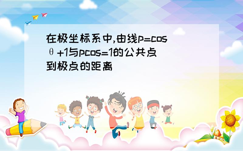 在极坐标系中,由线p=cosθ+1与pcos=1的公共点到极点的距离