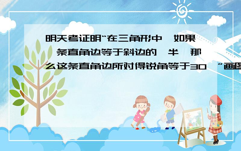 明天考证明“在三角形中,如果一条直角边等于斜边的一半,那么这条直角边所对得锐角等于30°”画图，并写出证明过程