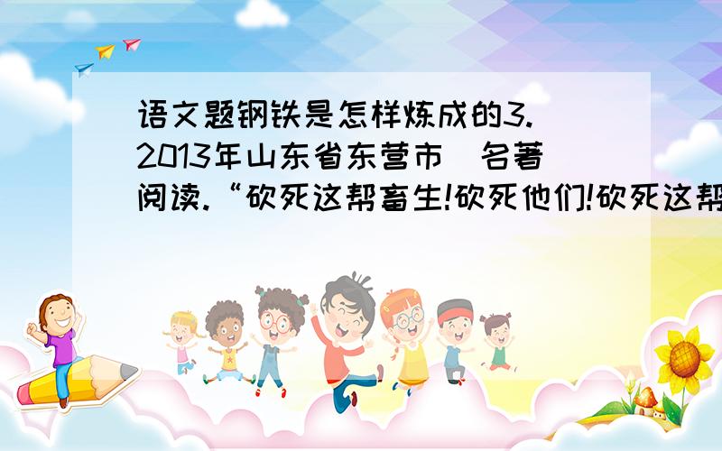 语文题钢铁是怎样炼成的3.（2013年山东省东营市）名著阅读.“砍死这帮畜生!砍死他们!砍死这帮波兰贵族!他们杀死了列图诺夫.”盛怒之下,他扬起马刀,连看也不看,向一个穿绿军服的人劈下