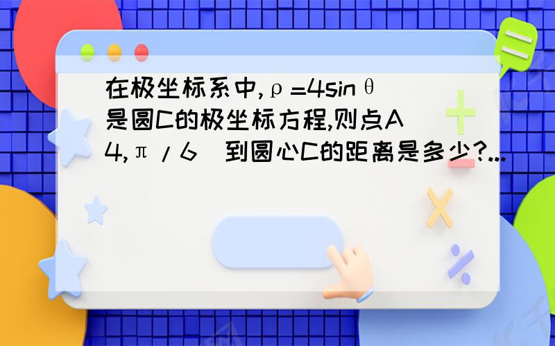 在极坐标系中,ρ=4sinθ是圆C的极坐标方程,则点A(4,π/6)到圆心C的距离是多少?...