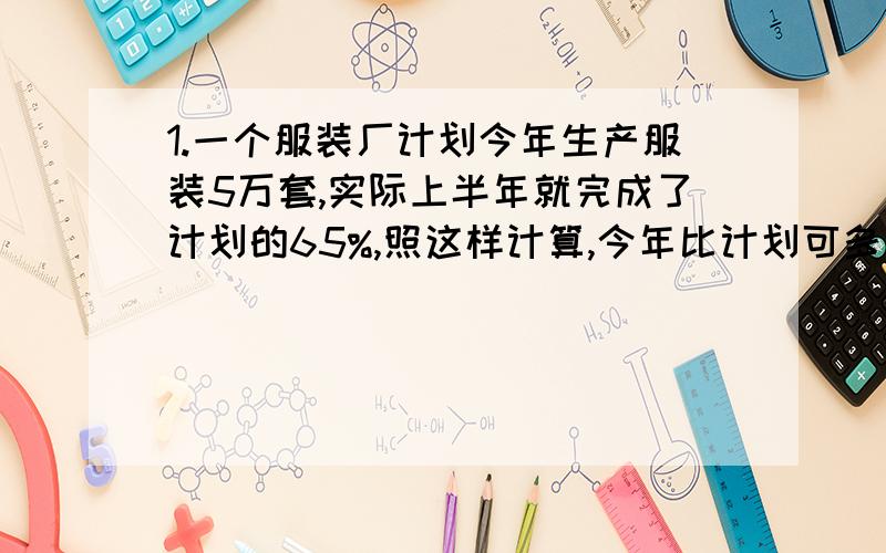 1.一个服装厂计划今年生产服装5万套,实际上半年就完成了计划的65%,照这样计算,今年比计划可多生产百分之几.2.儿童玩具厂过去生产1200件玩具用8小时,技术改革后,之用了6小时就完成了,工作