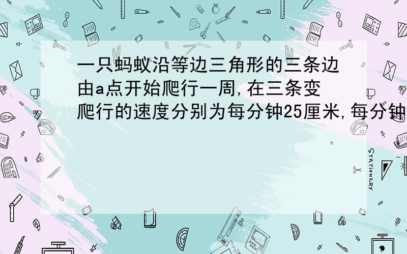 一只蚂蚁沿等边三角形的三条边由a点开始爬行一周,在三条变爬行的速度分别为每分钟25厘米,每分钟20厘米,每分钟100厘米,它爬行一周的平均速度是多少?