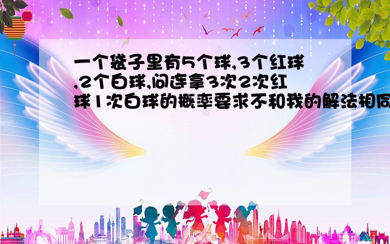 一个袋子里有5个球,3个红球,2个白球,问连拿3次2次红球1次白球的概率要求不和我的解法相同,我的解法是3*1/5我疑问能不能用结果来算,1红2白所有可能的顺序/5个球取3个球的所有种数