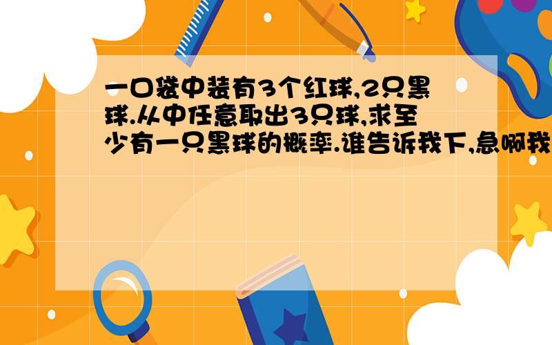 一口袋中装有3个红球,2只黑球.从中任意取出3只球,求至少有一只黑球的概率.谁告诉我下,急啊我要步骤唷,在考试,数学完全看不懂.