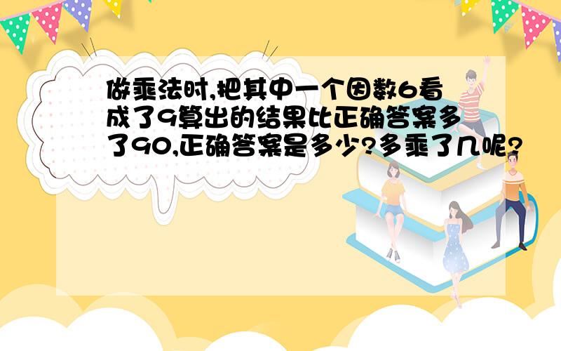 做乘法时,把其中一个因数6看成了9算出的结果比正确答案多了90,正确答案是多少?多乘了几呢?