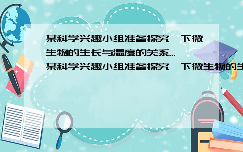 某科学兴趣小组准备探究一下微生物的生长与温度的关系...某科学兴趣小组准备探究一下微生物的生长与温度的关系.现有以下材料：几片面包、足够的蒸馏水、培养皿、放大镜、水银温度计