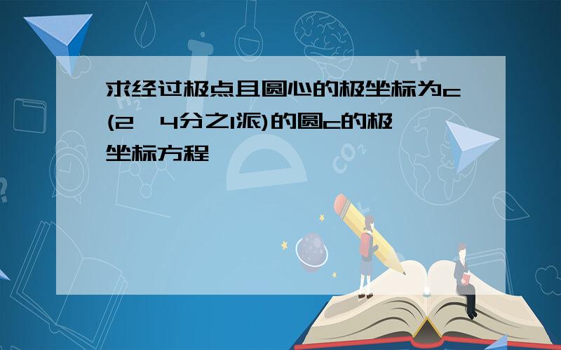 求经过极点且圆心的极坐标为c(2,4分之1派)的圆c的极坐标方程