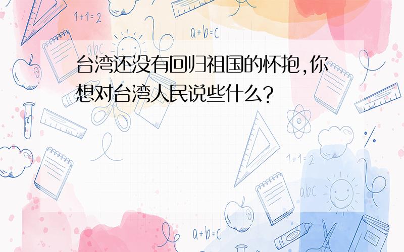 台湾还没有回归祖国的怀抱,你想对台湾人民说些什么?