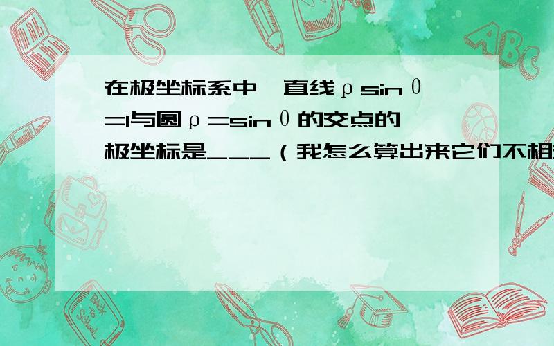 在极坐标系中,直线ρsinθ=1与圆ρ=sinθ的交点的极坐标是___（我怎么算出来它们不相交?谁帮我算一下）