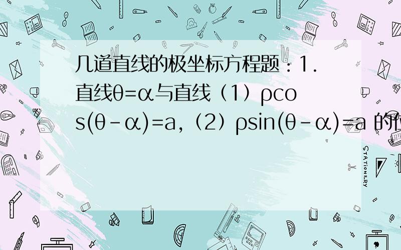 几道直线的极坐标方程题：1.直线θ=α与直线（1）ρcos(θ-α)=a,（2）ρsin(θ-α)=a 的位置关系分别是2.极坐标方程4sin^2θ=3所表示的曲线是3 设P(2,∏/4),直线l过P点且与极轴所成的角为3∏/4,求直线l