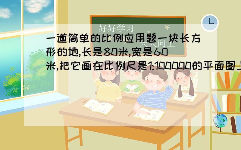 一道简单的比例应用题一块长方形的地,长是80米,宽是60米,把它画在比例尺是1:100000的平面图上,长和宽各是多少?