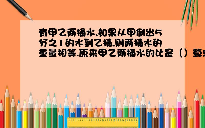 有甲乙两桶水,如果从甲倒出5分之1的水到乙桶,则两桶水的重量相等.原来甲乙两桶水的比是（）算式