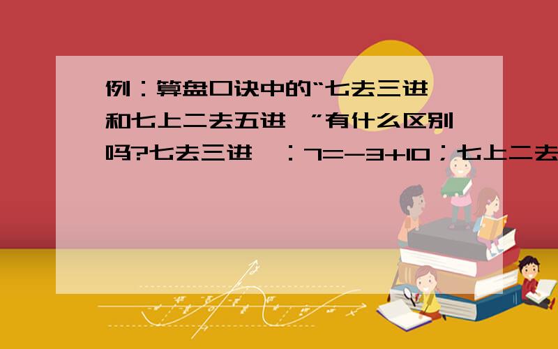 例：算盘口诀中的“七去三进一和七上二去五进一”有什么区别吗?七去三进一：7=-3+10；七上二去五进一：7=+2-5+10,不都一样吗?这点我实在不明白,