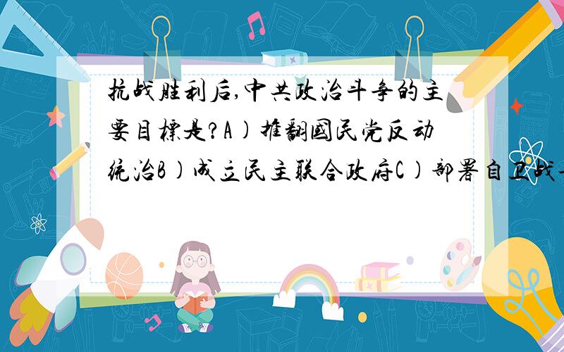 抗战胜利后,中共政治斗争的主要目标是?A)推翻国民党反动统治B)成立民主联合政府C)部署自卫战争D)揭露美蒋发动内战的阴谋可是ACD又有哪里不对啊?麻烦分别给一下说明~