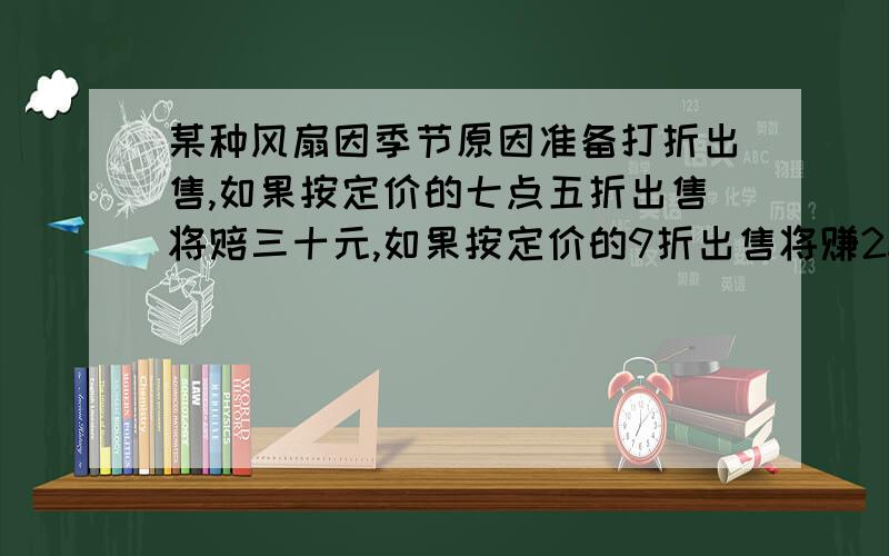 某种风扇因季节原因准备打折出售,如果按定价的七点五折出售将赔三十元,如果按定价的9折出售将赚25元这种风扇原定价为多少元.