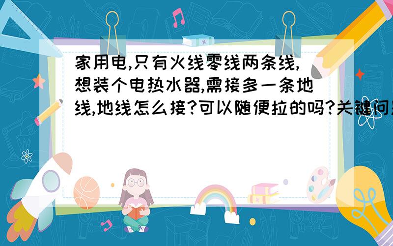 家用电,只有火线零线两条线,想装个电热水器,需接多一条地线,地线怎么接?可以随便拉的吗?关键问题是地线是没有的,怎么拉多一条线!要怎么接才安全?（3楼的问题是水泥地板怎么能打铁丝到