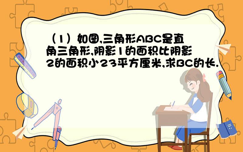 （1）如图,三角形ABC是直角三角形,阴影1的面积比阴影2的面积小23平方厘米,求BC的长.