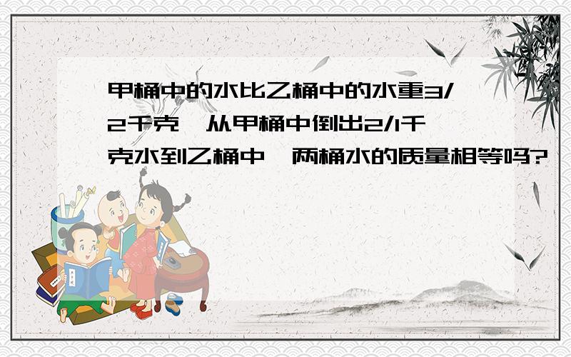 甲桶中的水比乙桶中的水重3/2千克,从甲桶中倒出2/1千克水到乙桶中,两桶水的质量相等吗?