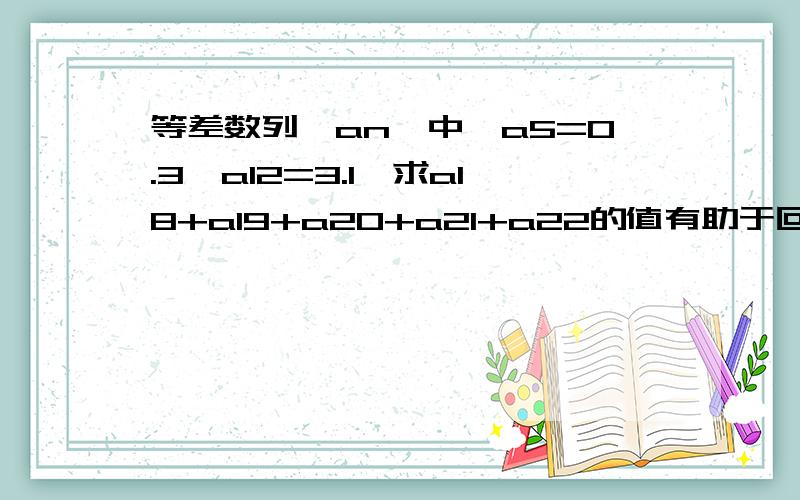 等差数列｛an｝中,a5=0.3,a12=3.1,求a18+a19+a20+a21+a22的值有助于回答者给出准确的答案