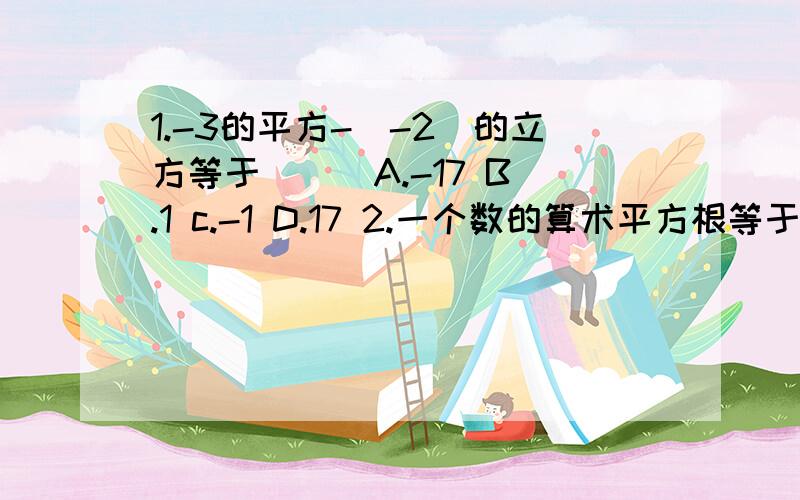 1.-3的平方-（-2）的立方等于（ ） A.-17 B.1 c.-1 D.17 2.一个数的算术平方根等于他的本身,这个数是（ ） a.0 b.1 c.-1 d.0\1