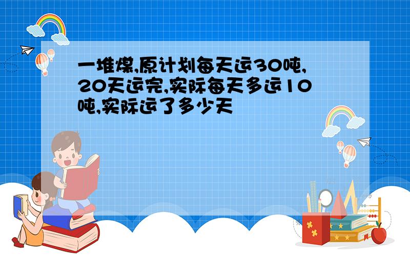 一堆煤,原计划每天运30吨,20天运完,实际每天多运10吨,实际运了多少天