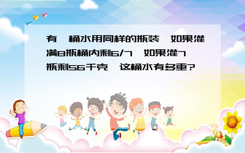 有一桶水用同样的瓶装,如果灌满8瓶桶内剩6/7,如果灌7瓶剩56千克,这桶水有多重?