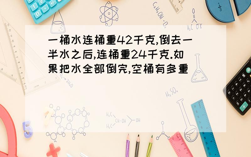 一桶水连桶重42千克,倒去一半水之后,连桶重24千克.如果把水全部倒完,空桶有多重