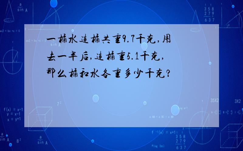 一桶水连桶共重9.7千克,用去一半后,连桶重5.1千克,那么桶和水各重多少千克?