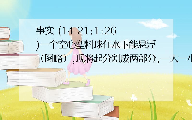 事实 (14 21:1:26)一个空心塑料球在水下能悬浮（图略）,现将起分割成两部分,一大一小,则-----（                     ）A.