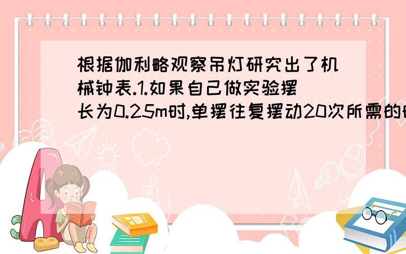 根据伽利略观察吊灯研究出了机械钟表.1.如果自己做实验摆长为0.25m时,单摆往复摆动20次所需的时间为（   ）秒,单摆的周期为（   ）秒.2.如果摆长为0.16m呢