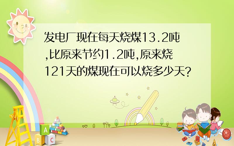 发电厂现在每天烧煤13.2吨,比原来节约1.2吨,原来烧121天的煤现在可以烧多少天?