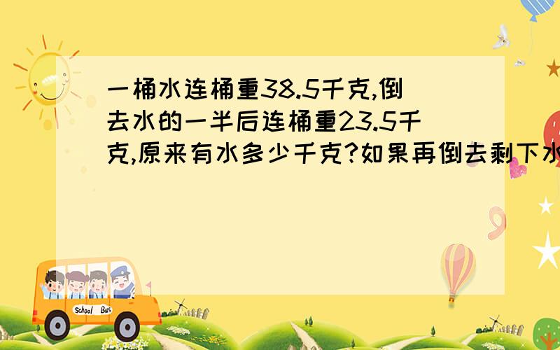 一桶水连桶重38.5千克,倒去水的一半后连桶重23.5千克,原来有水多少千克?如果再倒去剩下水的一半,连桶共重多少千克?