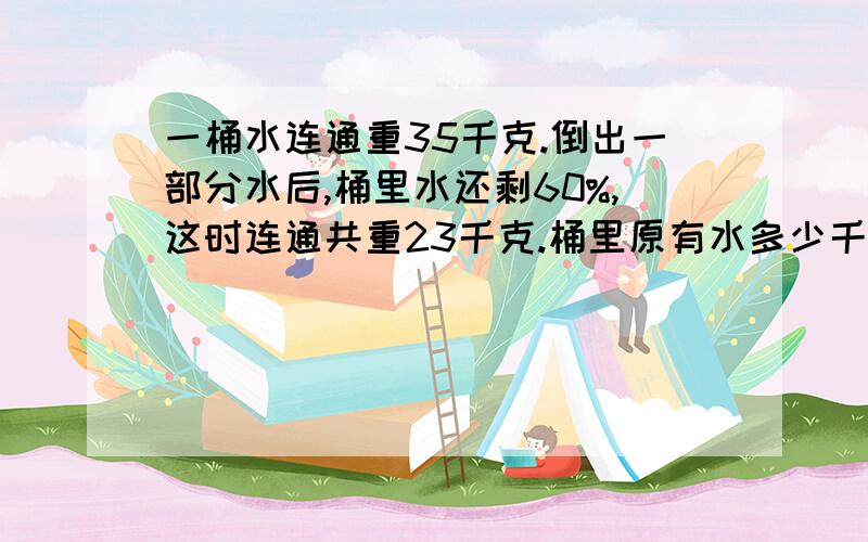 一桶水连通重35千克.倒出一部分水后,桶里水还剩60%,这时连通共重23千克.桶里原有水多少千克?