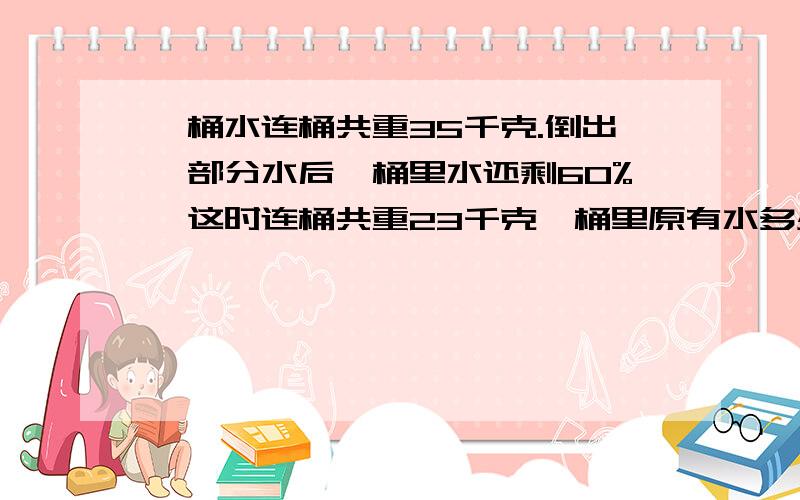 一桶水连桶共重35千克.倒出一部分水后,桶里水还剩60%,这时连桶共重23千克,桶里原有水多少千克?