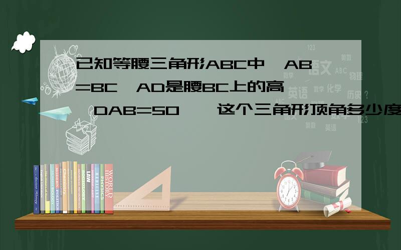 已知等腰三角形ABC中,AB=BC,AD是腰BC上的高,∠DAB=50°,这个三角形顶角多少度?我知道得俩答案 一个是40一个是140 140怎么得的