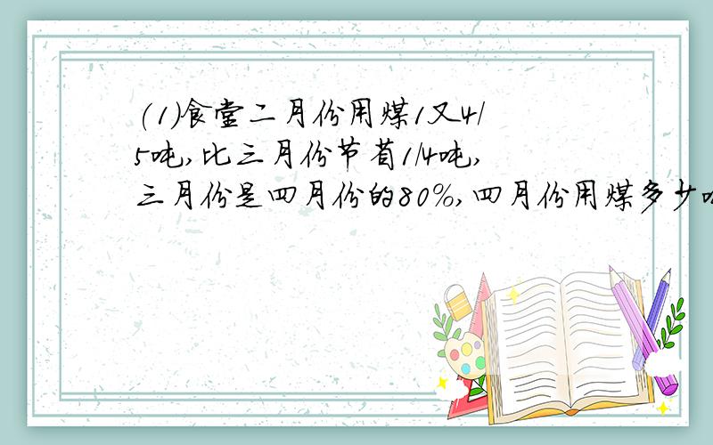 (1)食堂二月份用煤1又4/5吨,比三月份节省1/4吨,三月份是四月份的80%,四月份用煤多少吨?（2）一项工程,由甲队做15天完成,现在由甲队先做5天,余下的由乙队做8天完成.这项工程由乙队做几天做