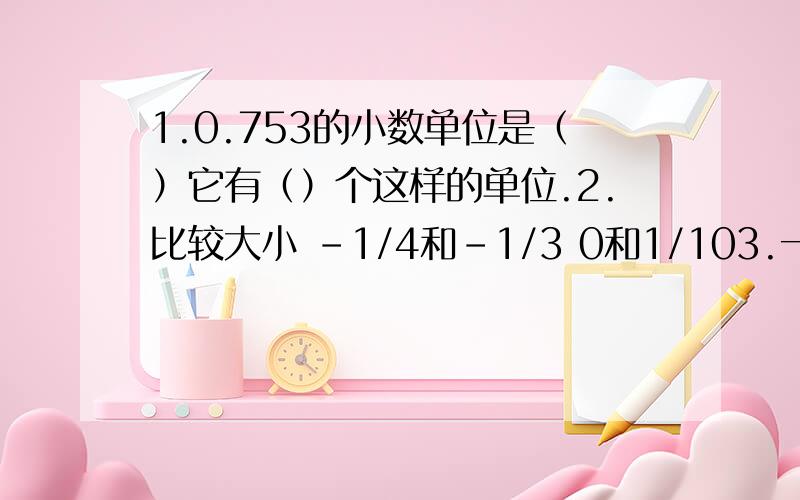 1.0.753的小数单位是（）它有（）个这样的单位.2.比较大小 -1/4和-1/3 0和1/103.一个小数百位上是3,百分位上是3,其余都是0,这个数是（）,读作() 4.10里面有（）个0.1,1.75里面有（）0.01 5.把2/7木棒