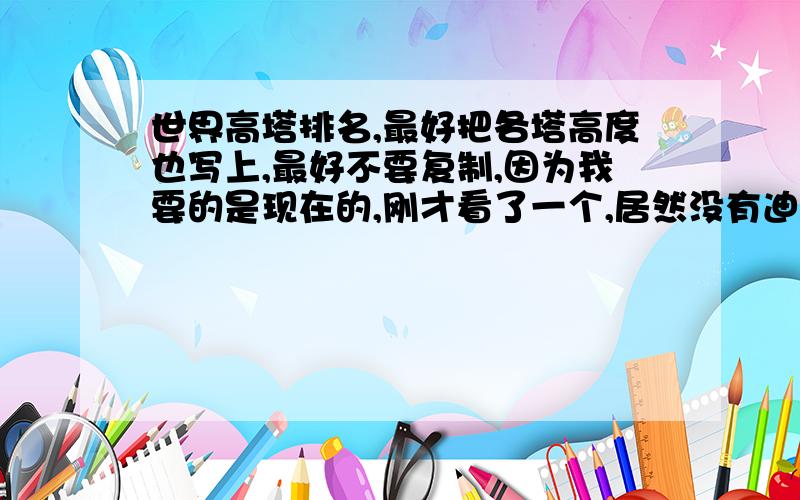 世界高塔排名,最好把各塔高度也写上,最好不要复制,因为我要的是现在的,刚才看了一个,居然没有迪拜塔的.