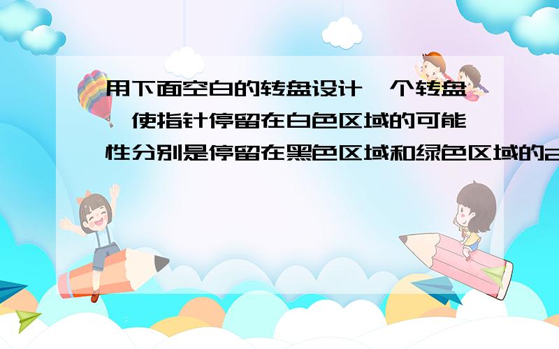 用下面空白的转盘设计一个转盘,使指针停留在白色区域的可能性分别是停留在黑色区域和绿色区域的2分之一