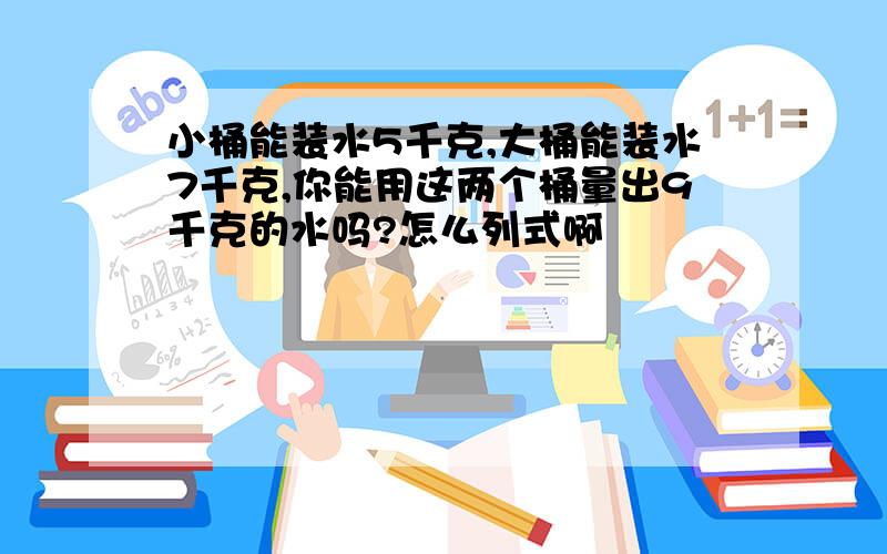 小桶能装水5千克,大桶能装水7千克,你能用这两个桶量出9千克的水吗?怎么列式啊