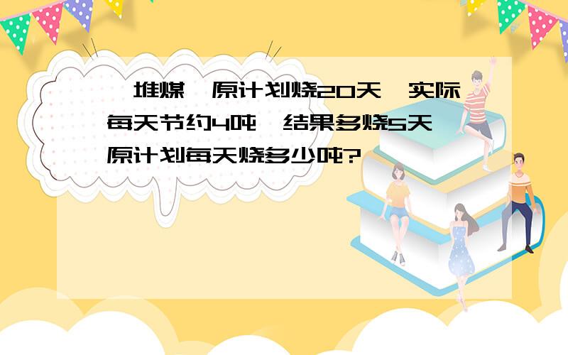 —堆煤,原计划烧20天,实际每天节约4吨,结果多烧5天,原计划每天烧多少吨?