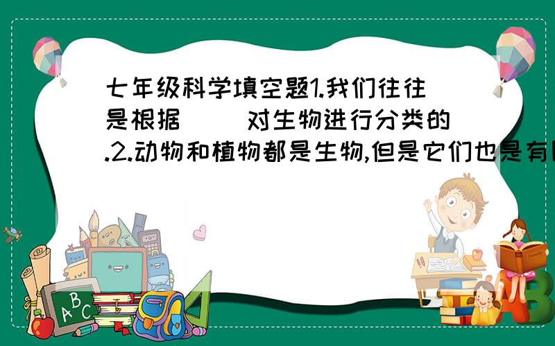 七年级科学填空题1.我们往往是根据（ ）对生物进行分类的.2.动物和植物都是生物,但是它们也是有区别的,他们的主要区别是（ ）的不同：植物（ ）,动物（ ）.