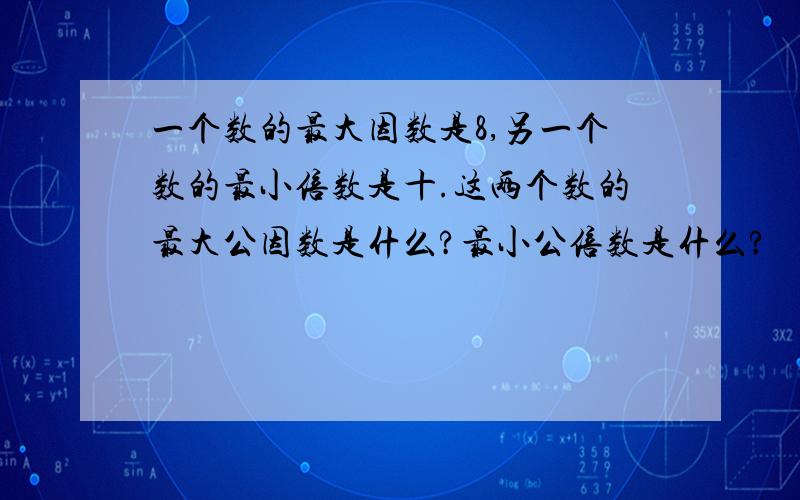 一个数的最大因数是8,另一个数的最小倍数是十.这两个数的最大公因数是什么?最小公倍数是什么?