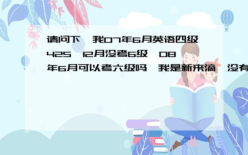 请问下,我07年6月英语四级425,12月没考6级,08年6月可以考六级吗,我是新来滴,没有太多积分,求大家帮个忙