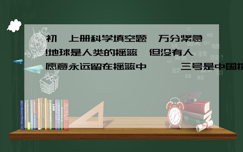 初一上册科学填空题,万分紧急!地球是人类的摇篮,但没有人愿意永远留在摇篮中,嫦娥三号是中国探月的里程碑,也是全人类为了离开摇篮而做出的第115次尝试.（1）登月期间,有网友问了个有