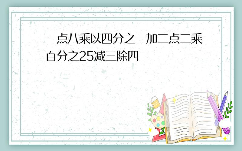 一点八乘以四分之一加二点二乘百分之25减三除四