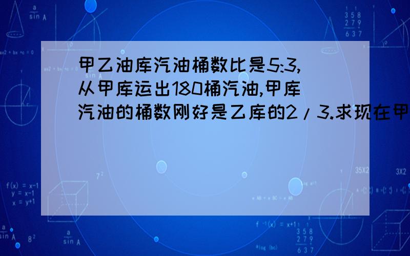 甲乙油库汽油桶数比是5:3,从甲库运出180桶汽油,甲库汽油的桶数刚好是乙库的2/3.求现在甲库有汽油多少桶请写算式 急